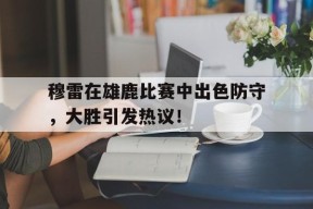 AYX-关于穆雷在雄鹿比赛中出色防守，大胜引发热议！的信息
