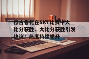 爱游戏-穆古鲁扎在SKT比赛中大比分获胜，大比分获胜引发热议！热度持续攀升的简单介绍
